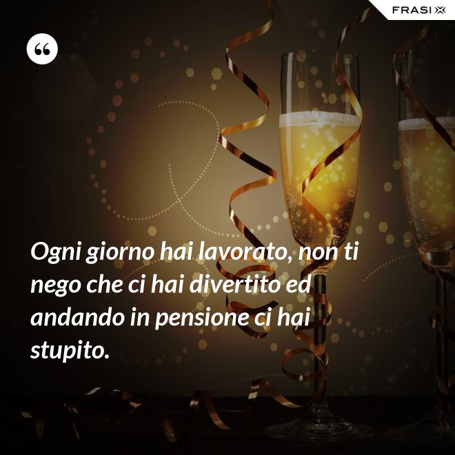 Ogni giorno hai lavorato, non ti nego che ci hai divertito ed andando in pensione ci hai stupito. - Anonimo