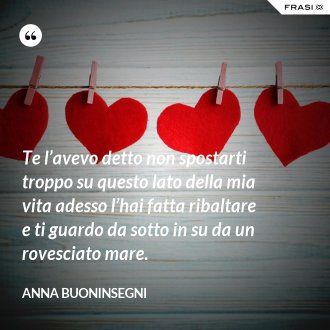 Te l’avevo detto non spostarti troppo su questo lato della mia vita adesso l’hai fatta ribaltare e ti guardo da sotto in su da un rovesciato mare. - Anna Buoninsegni