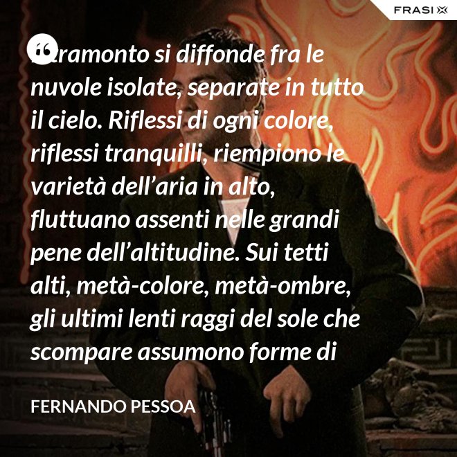 Il tramonto si diffonde fra le nuvole isolate, separate in tutto il cielo. Riflessi di ogni colore, riflessi tranquilli, riempiono le varietà dell’aria in alto, fluttuano assenti nelle grandi pene dell’altitudine. Sui tetti alti, metà-colore, metà-ombre, gli ultimi lenti raggi del sole che scompare assumono forme di colore che non sono né le loro né delle cose su cui si posano. C’è una grande pace al di sopra del livello rumoroso della città che sta anch’essa tornando alla tranquillità. Tutto respira al di là del colore e del rumore, in un sospiro profondo e muto. - Fernando Pessoa