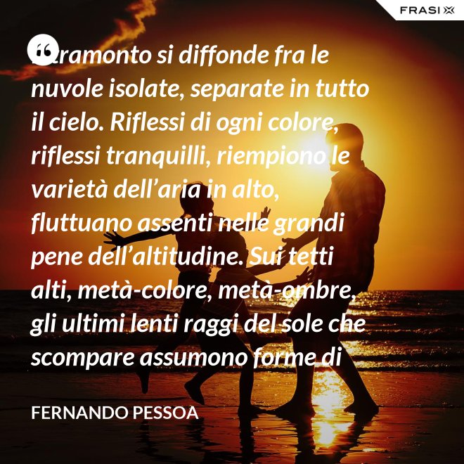 Il tramonto si diffonde fra le nuvole isolate, separate in tutto il cielo. Riflessi di ogni colore, riflessi tranquilli, riempiono le varietà dell’aria in alto, fluttuano assenti nelle grandi pene dell’altitudine. Sui tetti alti, metà-colore, metà-ombre, gli ultimi lenti raggi del sole che scompare assumono forme di colore che non sono né le loro né delle cose su cui si posano. C’è una grande pace al di sopra del livello rumoroso della città che sta anch’essa tornando alla tranquillità. Tutto respira al di là del colore e del rumore, in un sospiro profondo e muto. - Fernando Pessoa