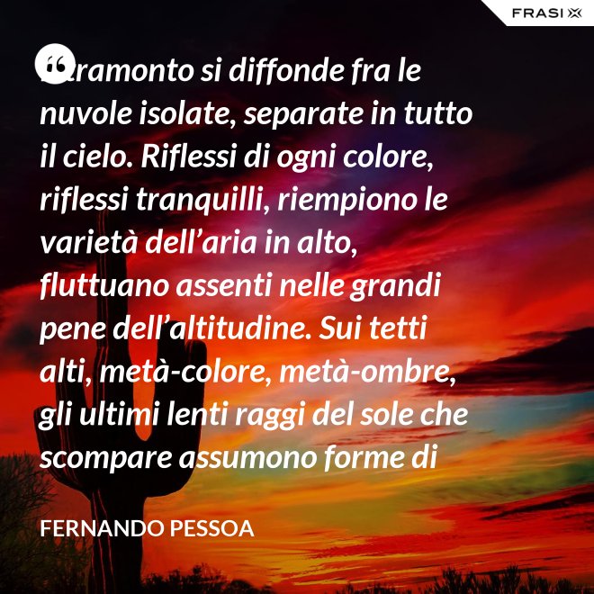 Il tramonto si diffonde fra le nuvole isolate, separate in tutto il cielo. Riflessi di ogni colore, riflessi tranquilli, riempiono le varietà dell’aria in alto, fluttuano assenti nelle grandi pene dell’altitudine. Sui tetti alti, metà-colore, metà-ombre, gli ultimi lenti raggi del sole che scompare assumono forme di colore che non sono né le loro né delle cose su cui si posano. C’è una grande pace al di sopra del livello rumoroso della città che sta anch’essa tornando alla tranquillità. Tutto respira al di là del colore e del rumore, in un sospiro profondo e muto. - Fernando Pessoa