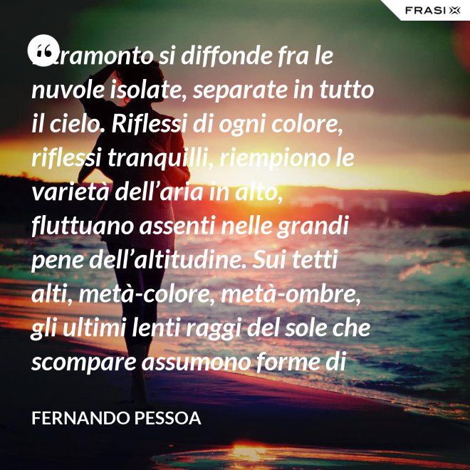 Il tramonto si diffonde fra le nuvole isolate, separate in tutto il cielo. Riflessi di ogni colore, riflessi tranquilli, riempiono le varietà dell’aria in alto, fluttuano assenti nelle grandi pene dell’altitudine. Sui tetti alti, metà-colore, metà-ombre, gli ultimi lenti raggi del sole che scompare assumono forme di colore che non sono né le loro né delle cose su cui si posano. C’è una grande pace al di sopra del livello rumoroso della città che sta anch’essa tornando alla tranquillità. Tutto respira al di là del colore e del rumore, in un sospiro profondo e muto. - Fernando Pessoa