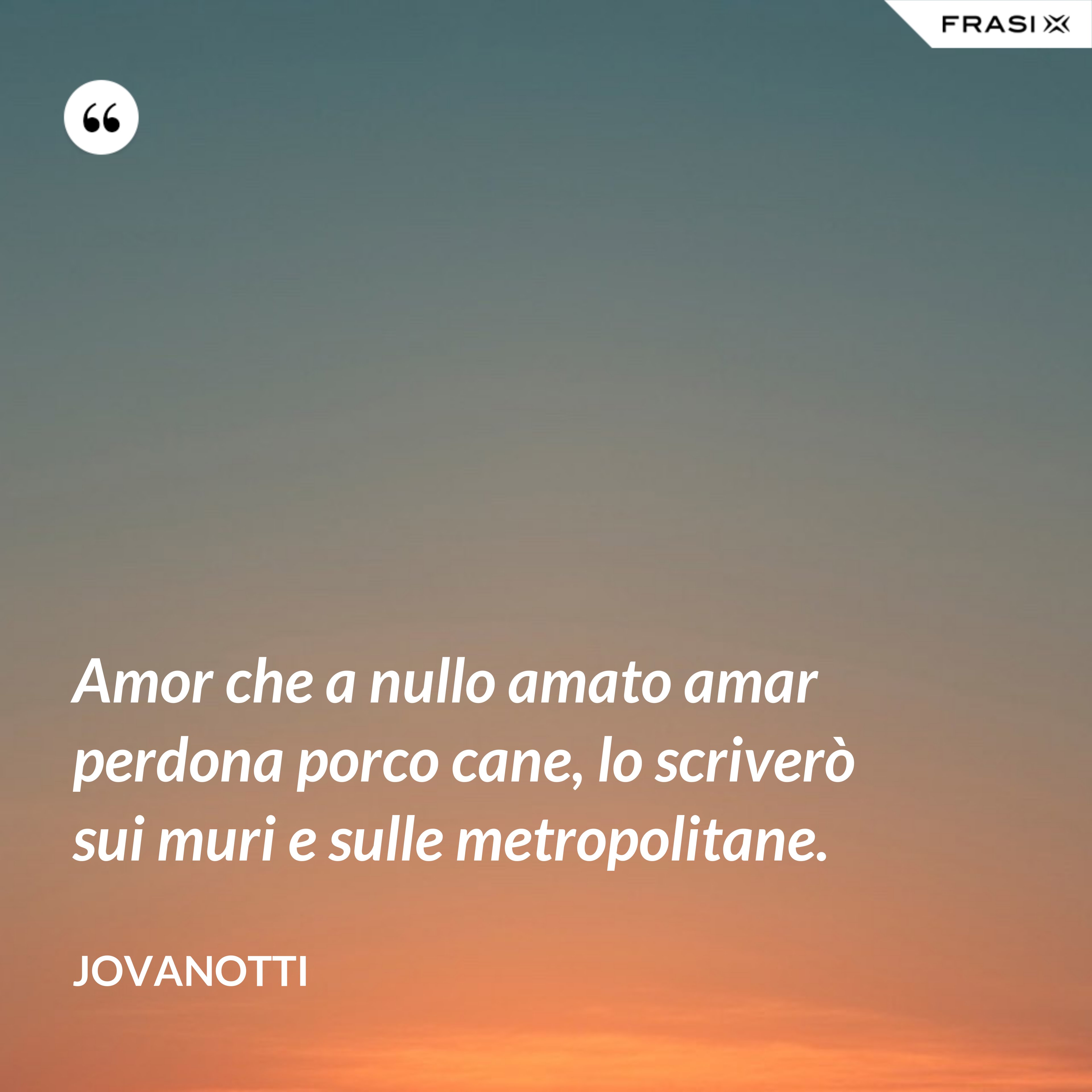 Amor che a nullo amato amar perdona porco cane, lo scriverò sui muri e sulle metropolitane. - Jovanotti