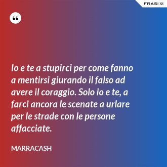 Io e te a stupirci per come fanno a mentirsi giurando il falso ad avere il coraggio. Solo io e te, a farci ancora le scenate a urlare per le strade con le persone affacciate. - Marracash
