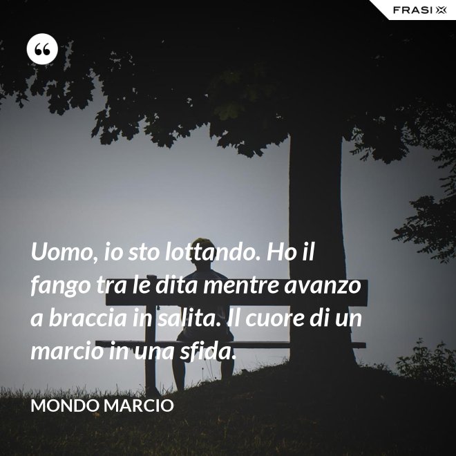 Uomo, io sto lottando. Ho il fango tra le dita mentre avanzo a braccia in salita. Il cuore di un marcio in una sfida. - Mondo Marcio