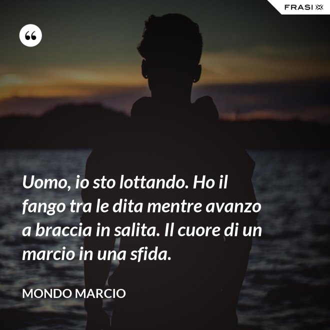 Uomo, io sto lottando. Ho il fango tra le dita mentre avanzo a braccia in salita. Il cuore di un marcio in una sfida. - Mondo Marcio