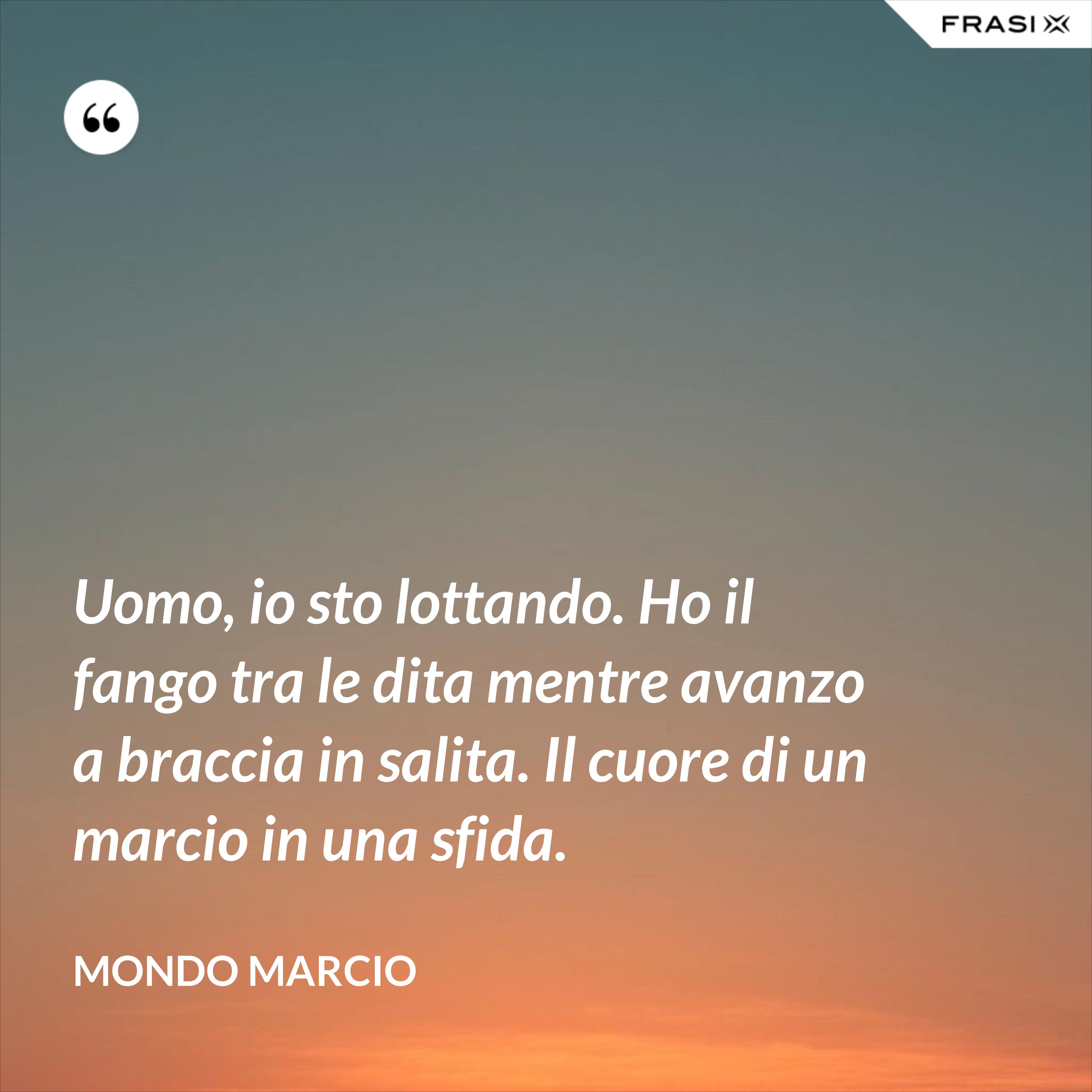 Uomo, io sto lottando. Ho il fango tra le dita mentre avanzo a braccia in salita. Il cuore di un marcio in una sfida. - Mondo Marcio