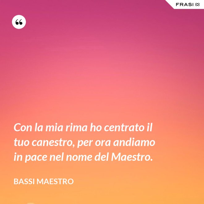 Con la mia rima ho centrato il tuo canestro, per ora andiamo in pace nel nome del Maestro. - Bassi Maestro