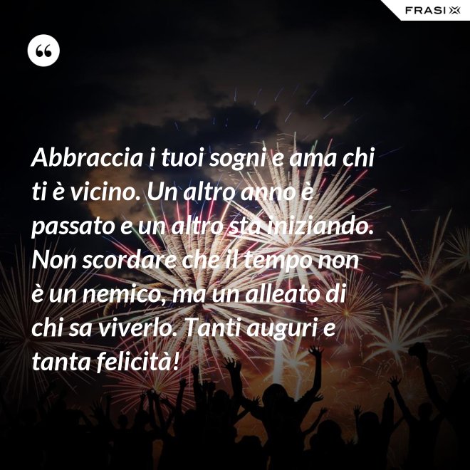 Abbraccia i tuoi sogni e ama chi ti è vicino. Un altro anno è passato e un altro sta iniziando. Non scordare che il tempo non è un nemico, ma un alleato di chi sa viverlo. Tanti auguri e tanta felicità! - Anonimo
