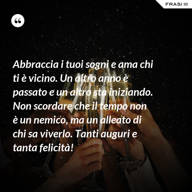 Abbraccia i tuoi sogni e ama chi ti è vicino. Un altro anno è passato e un altro sta iniziando. Non scordare che il tempo non è un nemico, ma un alleato di chi sa viverlo. Tanti auguri e tanta felicità! - Anonimo