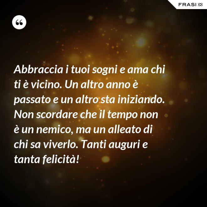 Abbraccia i tuoi sogni e ama chi ti è vicino. Un altro anno è passato e un altro sta iniziando. Non scordare che il tempo non è un nemico, ma un alleato di chi sa viverlo. Tanti auguri e tanta felicità! - Anonimo