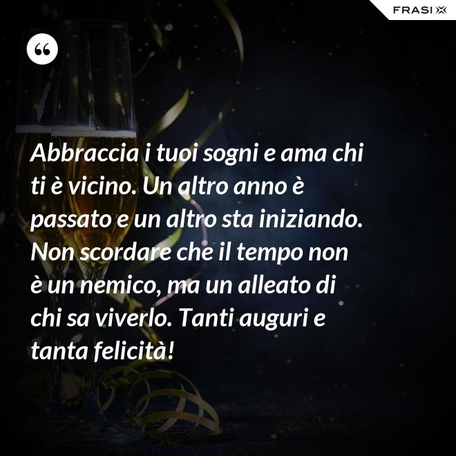 Abbraccia i tuoi sogni e ama chi ti è vicino. Un altro anno è passato e un altro sta iniziando. Non scordare che il tempo non è un nemico, ma un alleato di chi sa viverlo. Tanti auguri e tanta felicità! - Anonimo