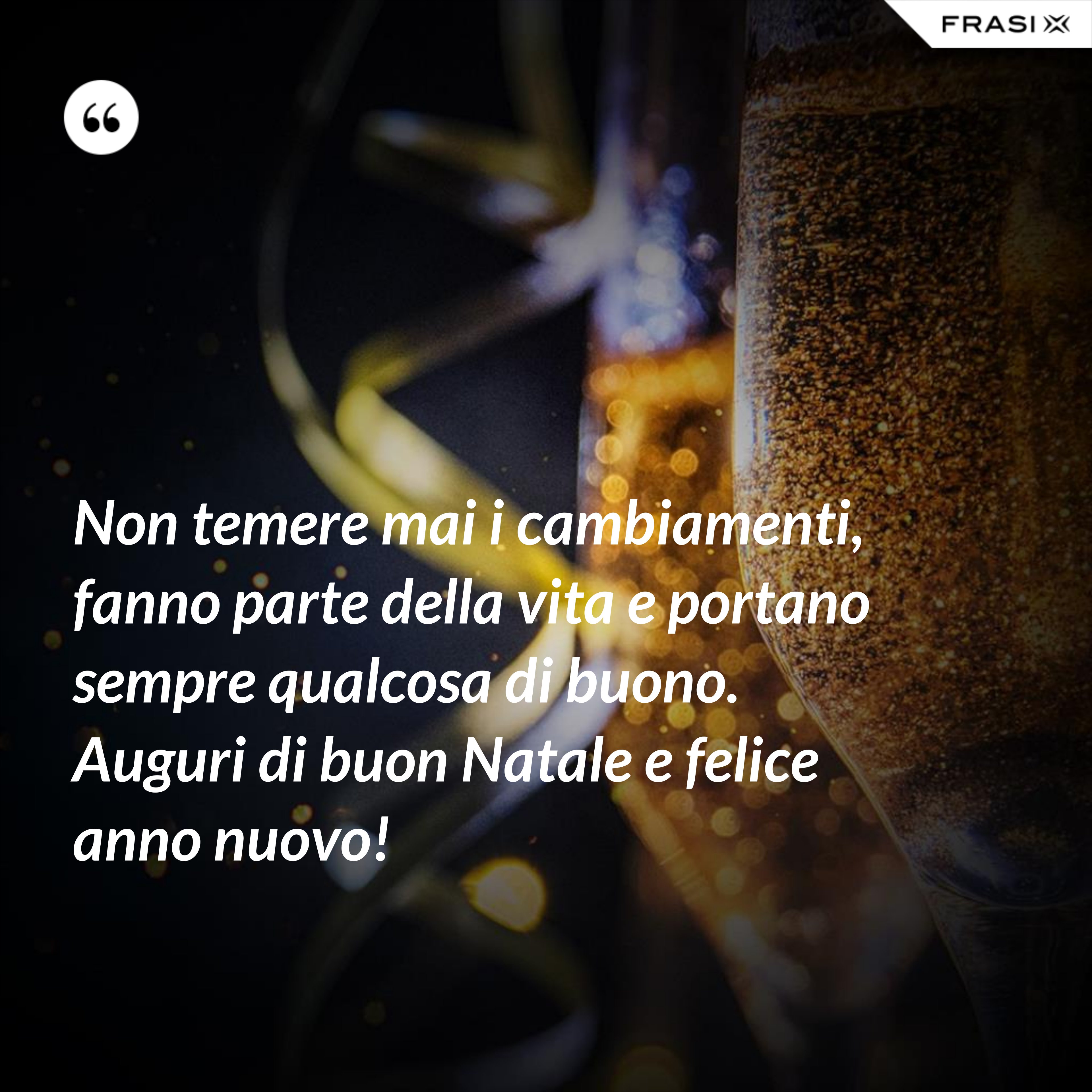 Non temere mai i cambiamenti, fanno parte della vita e portano sempre qualcosa di buono. Auguri di buon Natale e felice anno nuovo! - Anonimo
