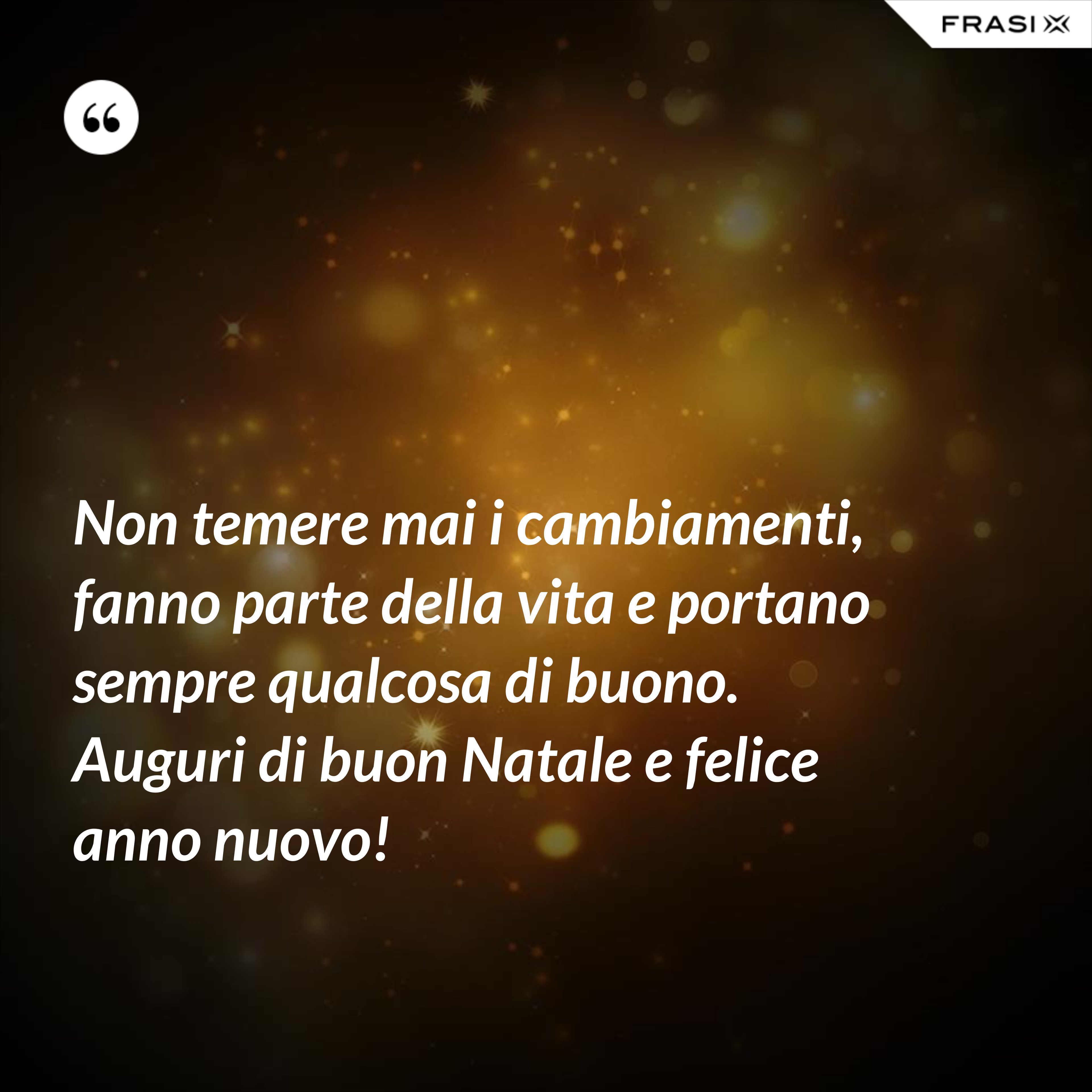 Non temere mai i cambiamenti, fanno parte della vita e portano sempre qualcosa di buono. Auguri di buon Natale e felice anno nuovo! - Anonimo
