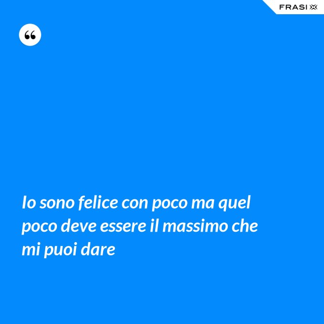 Io sono felice con poco ma quel poco deve essere il massimo che mi puoi dare - Anonimo
