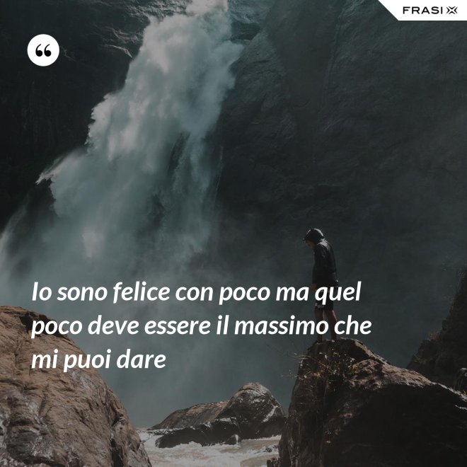 Io sono felice con poco ma quel poco deve essere il massimo che mi puoi dare - Anonimo