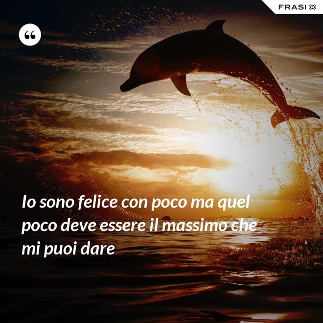 Io sono felice con poco ma quel poco deve essere il massimo che mi puoi dare - Anonimo