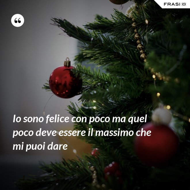 Io sono felice con poco ma quel poco deve essere il massimo che mi puoi dare - Anonimo