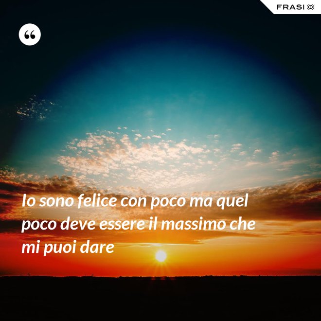 Io sono felice con poco ma quel poco deve essere il massimo che mi puoi dare - Anonimo
