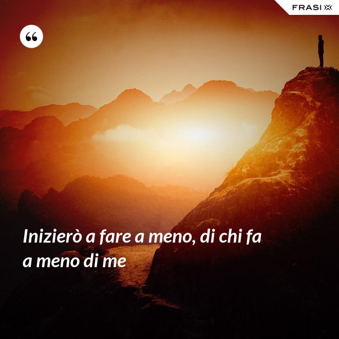 Inizierò a fare a meno, di chi fa a meno di me - Anonimo