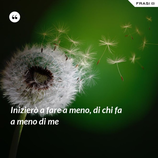 Inizierò a fare a meno, di chi fa a meno di me - Anonimo
