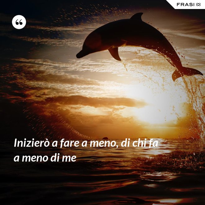 Inizierò a fare a meno, di chi fa a meno di me - Anonimo