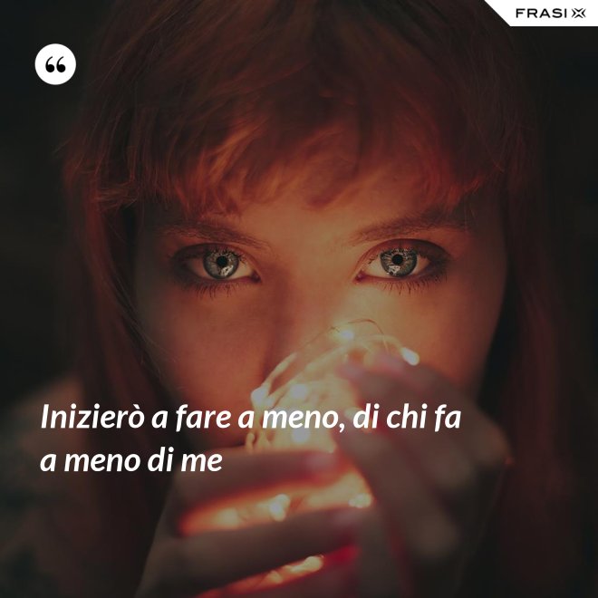 Inizierò a fare a meno, di chi fa a meno di me - Anonimo
