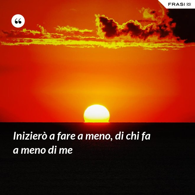 Inizierò a fare a meno, di chi fa a meno di me - Anonimo