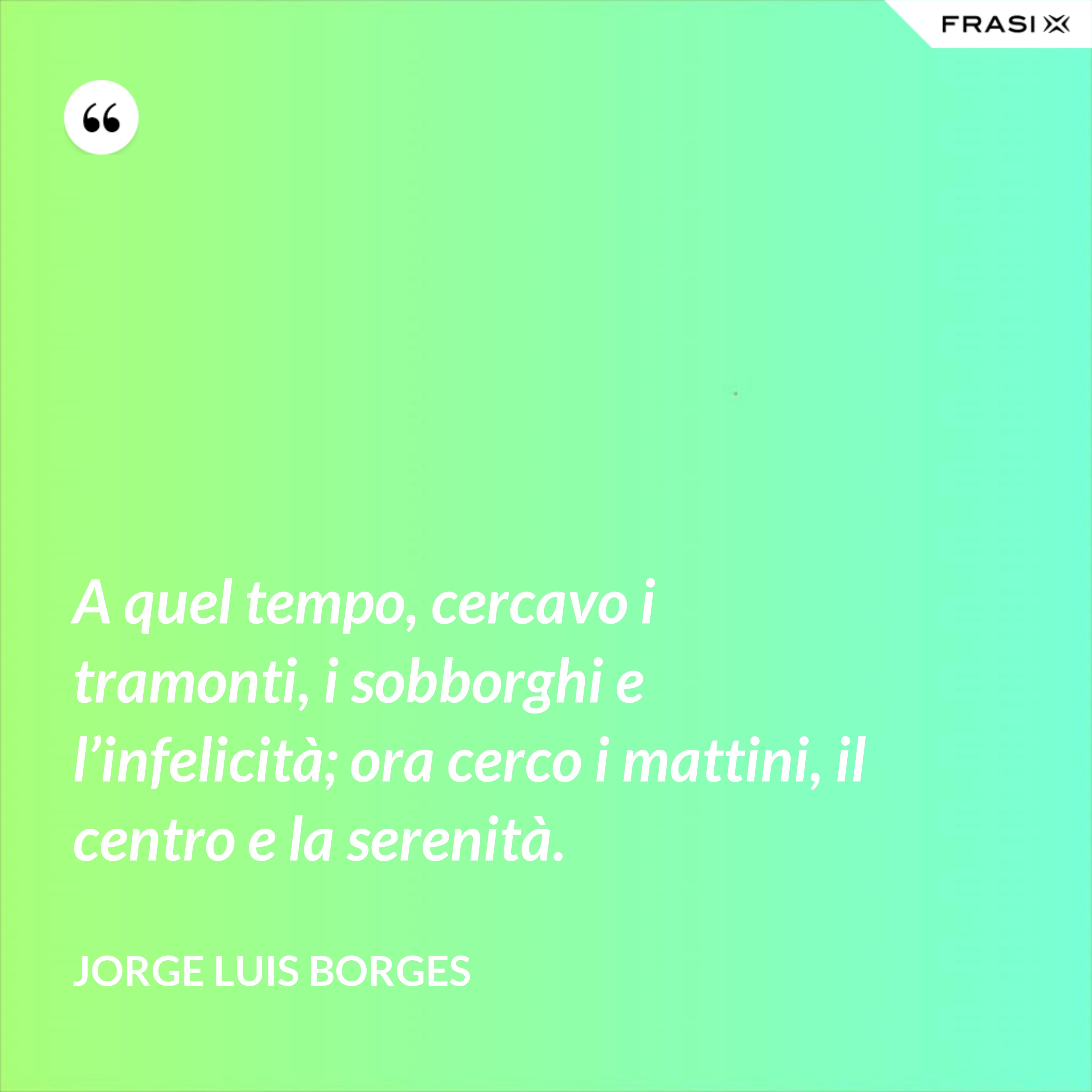 A quel tempo, cercavo i tramonti, i sobborghi e l’infelicità; ora cerco i mattini, il centro e la serenità. - Jorge Luis Borges