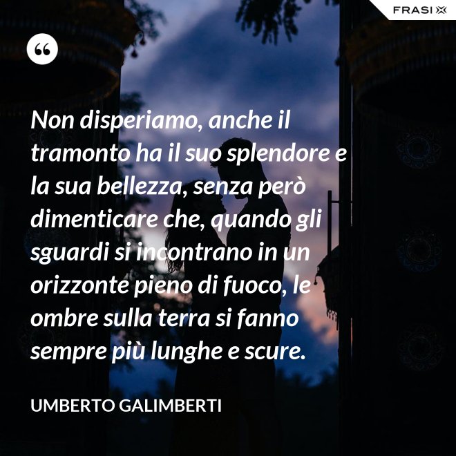 Non disperiamo, anche il tramonto ha il suo splendore e la sua bellezza, senza però dimenticare che, quando gli sguardi si incontrano in un orizzonte pieno di fuoco, le ombre sulla terra si fanno sempre più lunghe e scure. - Umberto Galimberti