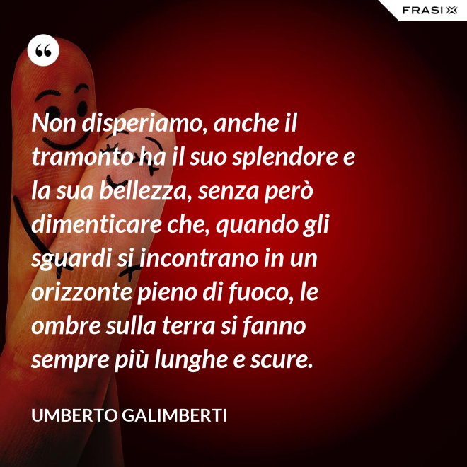 Non disperiamo, anche il tramonto ha il suo splendore e la sua bellezza, senza però dimenticare che, quando gli sguardi si incontrano in un orizzonte pieno di fuoco, le ombre sulla terra si fanno sempre più lunghe e scure. - Umberto Galimberti