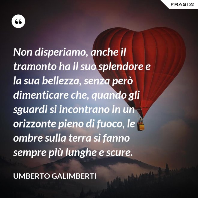 Non disperiamo, anche il tramonto ha il suo splendore e la sua bellezza, senza però dimenticare che, quando gli sguardi si incontrano in un orizzonte pieno di fuoco, le ombre sulla terra si fanno sempre più lunghe e scure. - Umberto Galimberti
