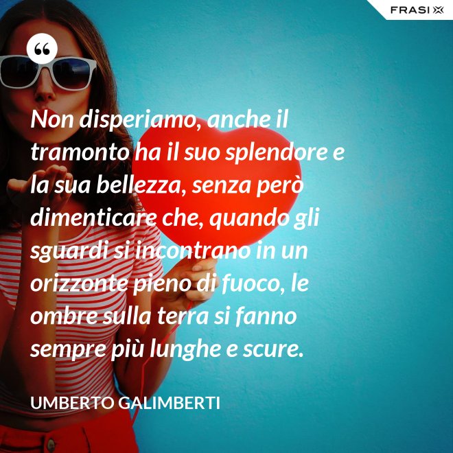 Non disperiamo, anche il tramonto ha il suo splendore e la sua bellezza, senza però dimenticare che, quando gli sguardi si incontrano in un orizzonte pieno di fuoco, le ombre sulla terra si fanno sempre più lunghe e scure. - Umberto Galimberti