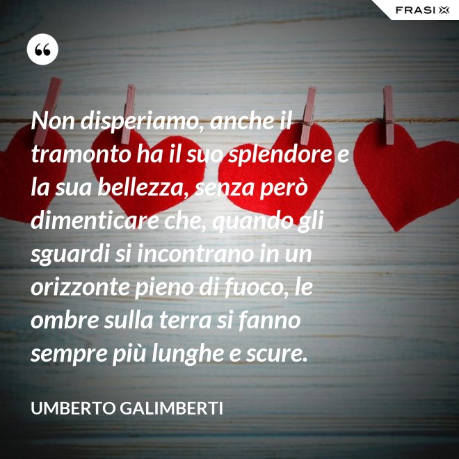 Non disperiamo, anche il tramonto ha il suo splendore e la sua bellezza, senza però dimenticare che, quando gli sguardi si incontrano in un orizzonte pieno di fuoco, le ombre sulla terra si fanno sempre più lunghe e scure. - Umberto Galimberti