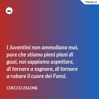 I Juventini non ammollano mai, pure che stiamo pieni pieni di guai, noi sappiamo aspettare, di tornare a sognare, di tornare a rubare il cuore dei Fansi. - Checco Zalone