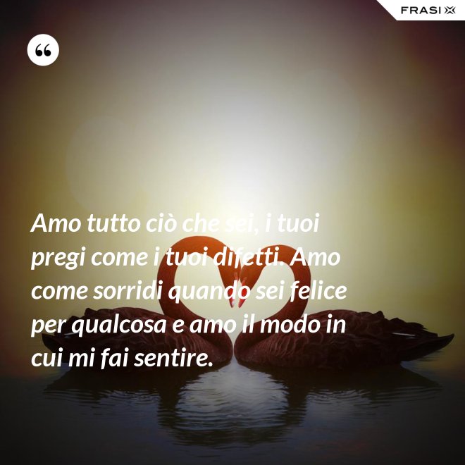 Amo tutto ciò che sei, i tuoi pregi come i tuoi difetti. Amo come sorridi quando sei felice per qualcosa e amo il modo in cui mi fai sentire. - Anonimo