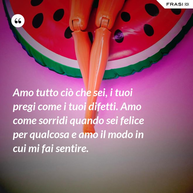 Amo tutto ciò che sei, i tuoi pregi come i tuoi difetti. Amo come sorridi quando sei felice per qualcosa e amo il modo in cui mi fai sentire. - Anonimo