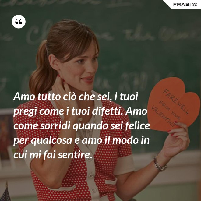 Amo tutto ciò che sei, i tuoi pregi come i tuoi difetti. Amo come sorridi quando sei felice per qualcosa e amo il modo in cui mi fai sentire. - Anonimo