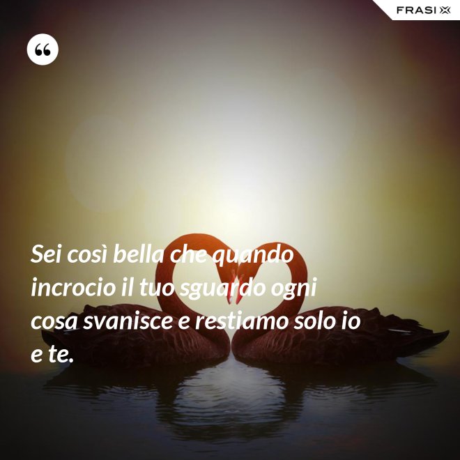 Sei così bella che quando incrocio il tuo sguardo ogni cosa svanisce e restiamo solo io e te. - Anonimo