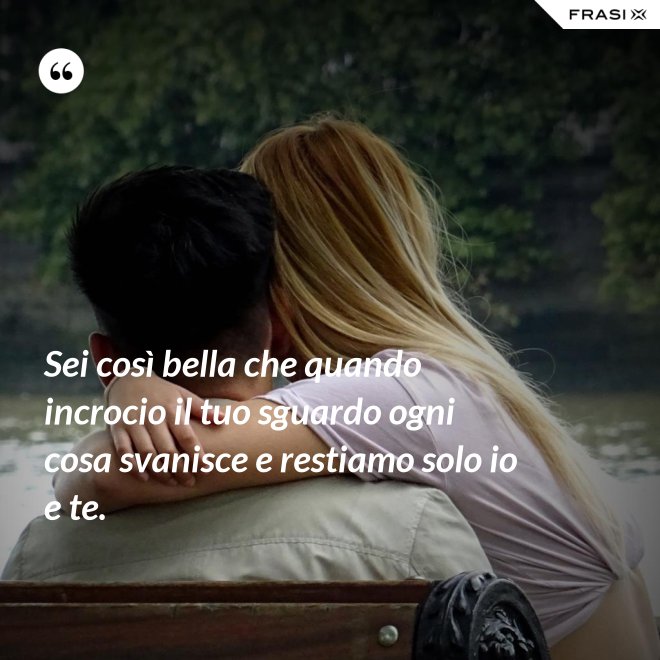 Sei così bella che quando incrocio il tuo sguardo ogni cosa svanisce e restiamo solo io e te. - Anonimo