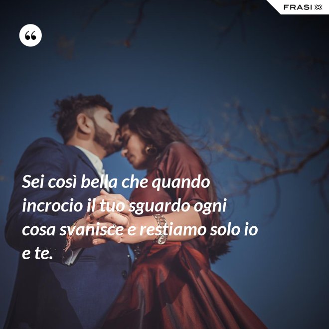Sei così bella che quando incrocio il tuo sguardo ogni cosa svanisce e restiamo solo io e te. - Anonimo