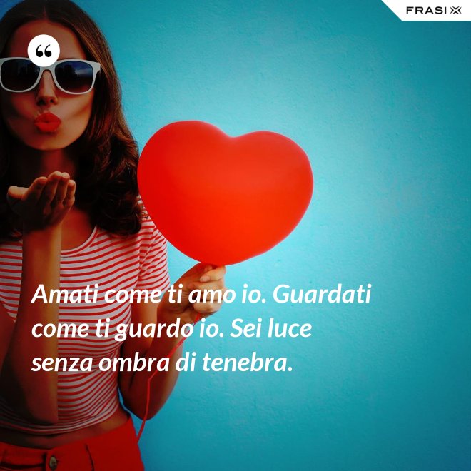 Amati come ti amo io. Guardati come ti guardo io. Sei luce senza ombra di tenebra. - Anonimo