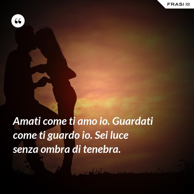 Amati come ti amo io. Guardati come ti guardo io. Sei luce senza ombra di tenebra. - Anonimo