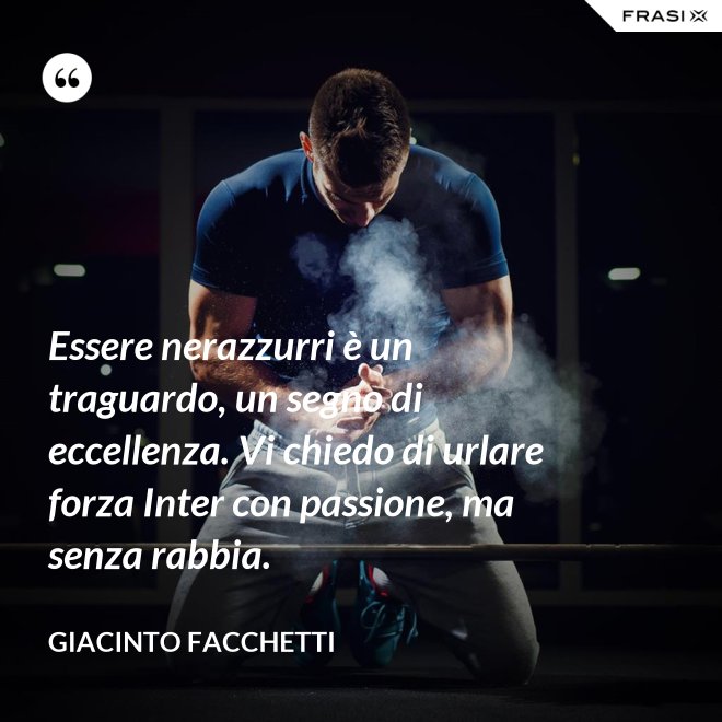Essere nerazzurri è un traguardo, un segno di eccellenza. Vi chiedo di urlare forza Inter con passione, ma senza rabbia. - Giacinto Facchetti