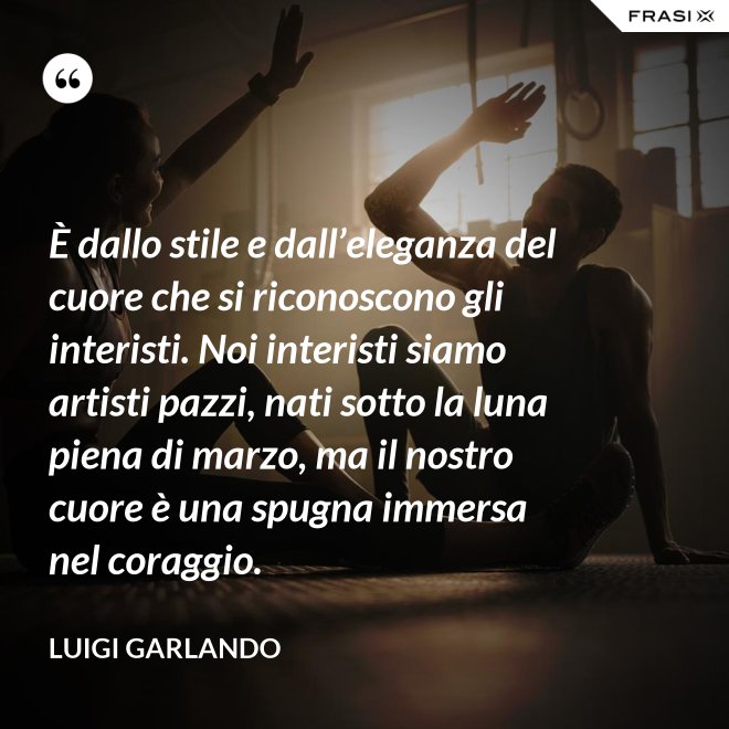 È dallo stile e dall’eleganza del cuore che si riconoscono gli interisti. Noi interisti siamo artisti pazzi, nati sotto la luna piena di marzo, ma il nostro cuore è una spugna immersa nel coraggio. - Luigi Garlando