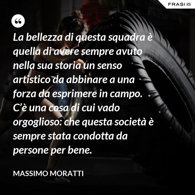 La bellezza di questa squadra è quella di avere sempre avuto nella sua storia un senso artistico da abbinare a una forza da esprimere in campo. C’è una cosa di cui vado orgoglioso: che questa società è sempre stata condotta da persone per bene. - Massimo Moratti