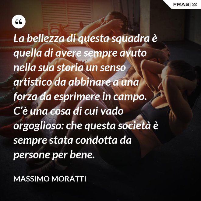 La bellezza di questa squadra è quella di avere sempre avuto nella sua storia un senso artistico da abbinare a una forza da esprimere in campo. C’è una cosa di cui vado orgoglioso: che questa società è sempre stata condotta da persone per bene. - Massimo Moratti