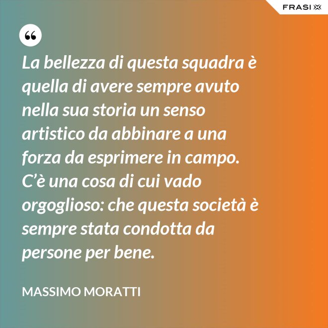 La bellezza di questa squadra è quella di avere sempre avuto nella sua storia un senso artistico da abbinare a una forza da esprimere in campo. C’è una cosa di cui vado orgoglioso: che questa società è sempre stata condotta da persone per bene. - Massimo Moratti