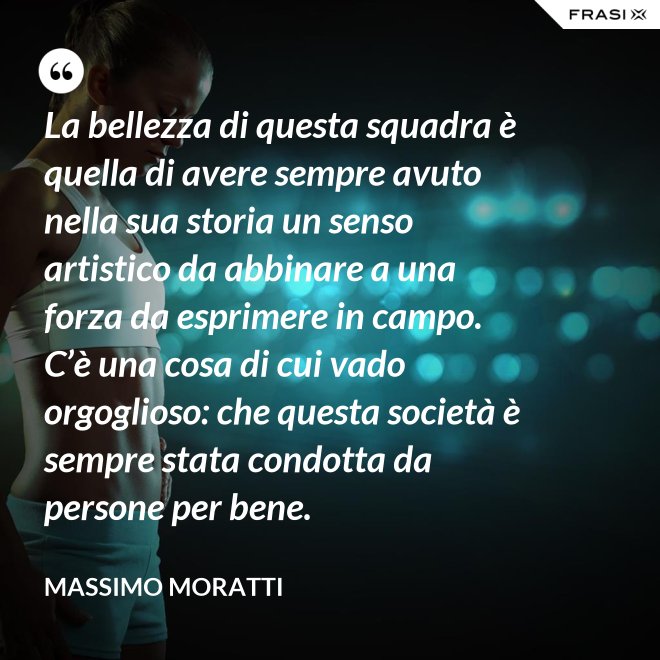 La bellezza di questa squadra è quella di avere sempre avuto nella sua storia un senso artistico da abbinare a una forza da esprimere in campo. C’è una cosa di cui vado orgoglioso: che questa società è sempre stata condotta da persone per bene. - Massimo Moratti