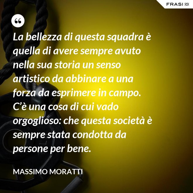 La bellezza di questa squadra è quella di avere sempre avuto nella sua storia un senso artistico da abbinare a una forza da esprimere in campo. C’è una cosa di cui vado orgoglioso: che questa società è sempre stata condotta da persone per bene. - Massimo Moratti